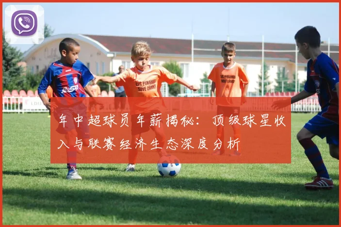年中超球员年薪揭秘：顶级球星收入与联赛经济生态深度分析