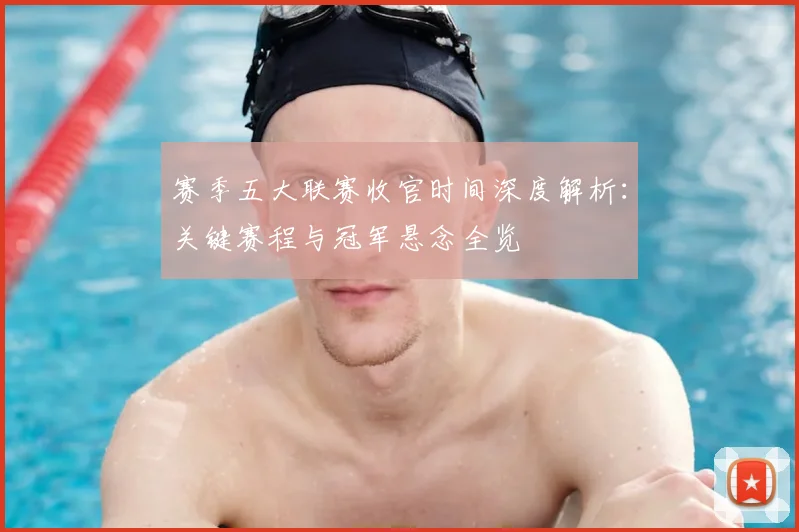 赛季五大联赛收官时间深度解析：关键赛程与冠军悬念全览