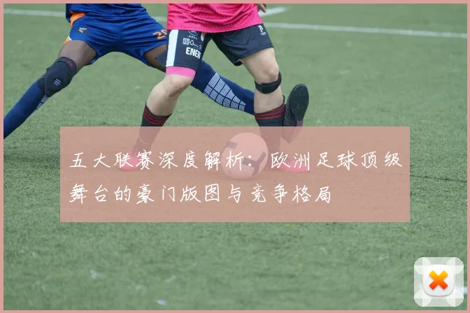 五大联赛深度解析：欧洲足球顶级舞台的豪门版图与竞争格局