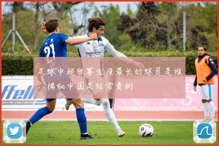 足球中超联赛生涯最长的球员是谁？揭秘中国足坛常青树