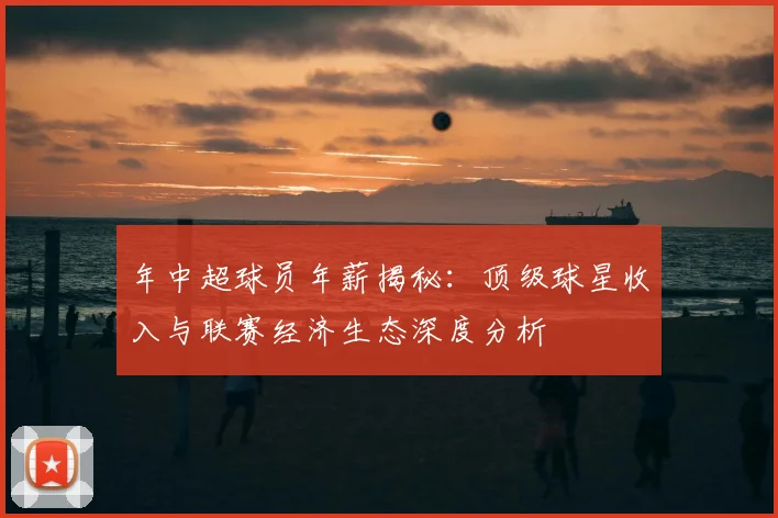 年中超球员年薪揭秘：顶级球星收入与联赛经济生态深度分析