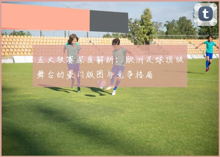 五大联赛深度解析：欧洲足球顶级舞台的豪门版图与竞争格局