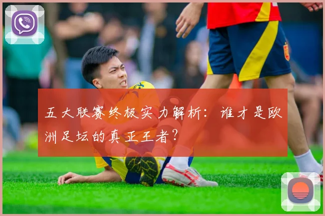 五大联赛终极实力解析：谁才是欧洲足坛的真正王者？