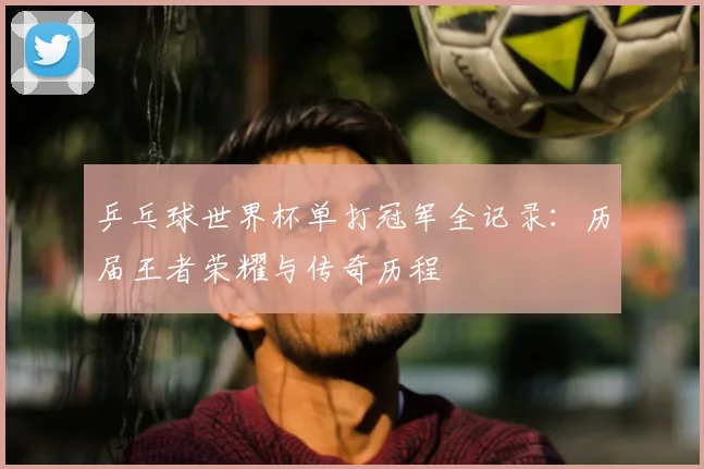 乒乓球世界杯单打冠军全记录：历届王者荣耀与传奇历程